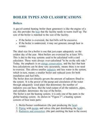 BOILER TYPES AND CLASSIFICATIONS
Boilers
A gas/oil central heating boiler (heat generator) is like the engine of a
car, this provides the heat that the facility needs to warm itself up. The
size of the boiler is matched to the size of the facility.
 If the boiler is oversized, the fuel bills will be excessive.
 If the boiler is undersized, it may not generate enough heat in
winter.
The ideal size for a boiler is one that just copes adequately on the
coldest day of the year. Most boilers are oversized by at least 30%.
This is due to the way systems used to be calculated with a card
calculator. These were always over-calculated "to be on the safe side."
Today, the emphasis is on energy conservation, and the fact that heat
loss calculations can be done very accurately, means there is no need
to oversize. This allows smaller radiators and less water in the system,
which in turn, means a smaller boiler and reduced costs for both
installation and fuel bills.
The boiler does not directly govern the amount of radiators fitted to
the system. It is the power of the pump and circulation of the water
through adequately sized pipes that determines the number of
radiators you can have. But the total output of all the radiators, pipes,
and cylinders determines the size of the boiler.
The boiler is not the heating system; it is only one of the parts in the
global heating system. As shown in '''Figure 1''', a heating system
consists of four main parts:
1. Boiler/burner combination (the part producing the heat)
2. Piping with pumps and valves (the part distributing the heat)
3. Radiators and convectors (the part emitting the heat to the room)
 