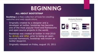 ALL ABOUT BOOTSTRAP
Bootstrap is a free collection of tools for creating
websites and web applications.
 Originally created by a designer and a
developer at twitter, bootstrap has become
one of the most popular front-end frameworks
and open source projects in the world.
 Bootstrap was created at twitter in mid-2010
by @mdo and @fat. prior to being an open-
sourced framework, bootstrap was known as
twitter blueprint.
 Originally released on friday, august 19, 2011
 