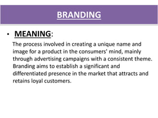 BRANDING
• MEANING:
The process involved in creating a unique name and
image for a product in the consumers' mind, mainly
through advertising campaigns with a consistent theme.
Branding aims to establish a significant and
differentiated presence in the market that attracts and
retains loyal customers.
 