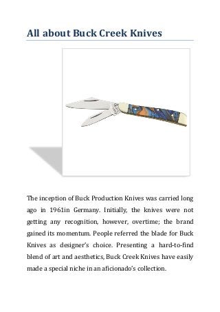 All about Buck Creek Knives
The inception of Buck Production Knives was carried long
ago in 1961in Germany. Initially, the knives were not
getting any recognition, however, overtime; the brand
gained its momentum. People referred the blade for Buck
Knives as designer’s choice. Presenting a hard-to-find
blend of art and aesthetics, Buck Creek Knives have easily
made a special niche in an aficionado’s collection.
 