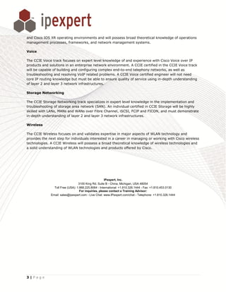and Cisco IOS XR operating environments and will possess broad theoretical knowledge of operations
management processes, frameworks, and network management systems.

Voice

The CCIE Voice track focuses on expert level knowledge of and experience with Cisco Voice over IP
products and solutions in an enterprise network environment. A CCIE certified in the CCIE Voice track
will be capable of building and configuring complex end-to-end telephony networks, as well as
troubleshooting and resolving VoIP related problems. A CCIE Voice certified engineer will not need
core IP routing knowledge but must be able to ensure quality of service using in-depth understanding
of layer 2 and layer 3 network infrastructures.

Storage Networking

The CCIE Storage Networking track specializes in expert level knowledge in the implementation and
troubleshooting of storage area network (SAN). An individual certified in CCIE Storage will be highly
skilled with LANs, MANs and WANs over Fibre Channel, iSCSI, FCIP and FICON, and must demonstrate
in-depth understanding of layer 2 and layer 3 network infrastructures.

Wireless

The CCIE Wireless focuses on and validates expertise in major aspects of WLAN technology and
provides the next step for individuals interested in a career in managing or working with Cisco wireless
technologies. A CCIE Wireless will possess a broad theoretical knowledge of wireless technologies and
a solid understanding of WLAN technologies and products offered by Cisco.




                                                      IPexpert, Inc.
                                  3100 King Rd. Suite B - China, Michigan, USA 48054
                Toll Free (USA): 1.866.225.8064 - International: +1.810.326.1444 - Fax: +1.810.453.0130
                                   For inquiries, please contact a Training Advisor:
              Email: sales@ipexpert.com - Live Chat: www.IPexpert.com/chat - Telephone: +1.810.326.1444




3|Page
 