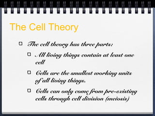 The Cell Theory
   The cell theory has three parts:
      All living things contain at least one
      cell
      Cells are the smallest working units
      of all living things.
      Cells can only come from pre-existing
      cells through cell division (meiosis)
 