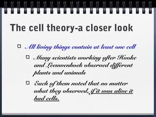 The cell theory-a closer look
   All living things contain at least one cell
      Many scientists working after Hooke
      and Leeuwenhoek observed different
      plants and animals
      Each of them noted that no matter
      what they observed, if it was alive it
      had cells.
 