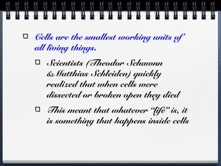 Cells are the smallest working units of
all living things.
   Scientists (Theodor Schawnn
   &Matthias Schleiden) quickly
   realized that when cells were
   dissected or broken open they died
   This meant that whatever “life” is, it
   is something that happens inside cells
 