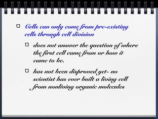 Cells can only come from pre-existing
cells through cell division
   does not answer the question of where
   the first cell came from or how it
   came to be.
   has not been disproved yet- no
   scientist has ever built a living cell
   from nonliving organic molecules
 