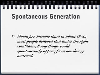 Spontaneous Generation


 From pre-historic times to about 1850,
 most people believed that under the right
 conditions, living things could
 spontaneously appear from non-living
 material.
 