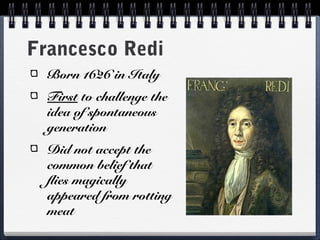 Francesco Redi
  Born 1626 in Italy
  First to challenge the
  idea of spontaneous
  generation
  Did not accept the
  common belief that
  flies magically
  appeared from rotting
  meat
 