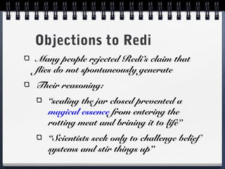 Objections to Redi
Many people rejected Redi’s claim that
flies do not spontaneously generate
Their reasoning:
   “sealing the jar closed prevented a
   magical essence from entering the
   rotting meat and brining it to life”
   “Scientists seek only to challenge belief
   systems and stir things up”
 