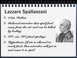 Lazzaro Spallanzani
 1729. Italian
 Believed microbes that spoil food
 come from the air and can be killed
 by boiling
 IV= air, DV=food spoilage
 Hypothesis: If air is allowed to
 reach food, then microbes will get in
 and cause it to spoil
 