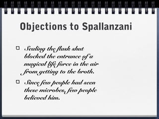 Objections to Spallanzani

 Sealing the flask shut
 blocked the entrance of a
 magical life force in the air
 from getting to the broth.
 Since few people had seen
 these microbes, few people
 believed him.
 