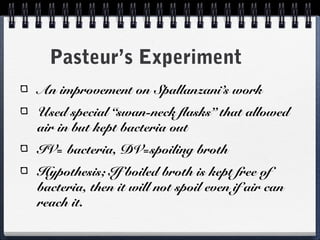 Pasteur’s Experiment
An improvement on Spallanzani’s work
Used special “swan-neck flasks” that allowed
air in but kept bacteria out
IV= bacteria, DV=spoiling broth
Hypothesis; If boiled broth is kept free of
bacteria, then it will not spoil even if air can
reach it.
 