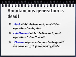 Spontaneous generation is
dead!
  Redi didn’t believe in it, and did an
  experiment using flies
  Spallanzani didn’t believe in it, and
  experimented with broth
  Pasteur disproved it conclusively with
  his open-air yet spoilage free flasks.
 