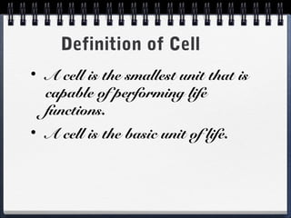 Definition of Cell
•   A cell is the smallest unit that is
    capable of performing life
    functions.
•   A cell is the basic unit of life.
 