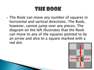  The Rook can move any number of squares in
horizontal and vertical directions. The Rook,
however, cannot jump over any pieces. The
diagram on the left illustrates that the Rook
can move to any of the squares pointed to by
an arrow and also to a square marked with a
red dot.
 