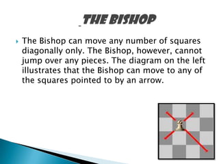  The Bishop can move any number of squares
diagonally only. The Bishop, however, cannot
jump over any pieces. The diagram on the left
illustrates that the Bishop can move to any of
the squares pointed to by an arrow.
 