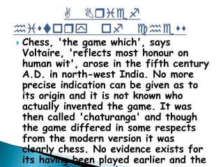  Chess, 'the game which', says
Voltaire, 'reflects most honour on
human wit', arose in the fifth century
A.D. in north-west India. No more
precise indication can be given as to
its origin and it is not known who
actually invented the game. It was
then called 'chaturanga' and though
the game differed in some respects
from the modern version it was
clearly chess. No evidence exists for
its having been played earlier and the
 