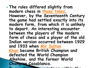  The rules differed slightly from
modern chess in those times.
However, by the Seventeenth Century
the game had settled exactly into its
modern form, from which it is unlikely
to depart. An interesting encounter
between the players of the modern
form of chess and a player of the old
Indian version occurred between 1929
and 1933 when Mir Sultan
Khan became British Champion and
defeated the World Champion
Alkehine, and the former World
Champion Casablanca.
 
