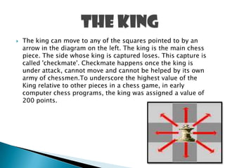  The king can move to any of the squares pointed to by an
arrow in the diagram on the left. The king is the main chess
piece. The side whose king is captured loses. This capture is
called 'checkmate'. Checkmate happens once the king is
under attack, cannot move and cannot be helped by its own
army of chessmen.To underscore the highest value of the
King relative to other pieces in a chess game, in early
computer chess programs, the king was assigned a value of
200 points.
 