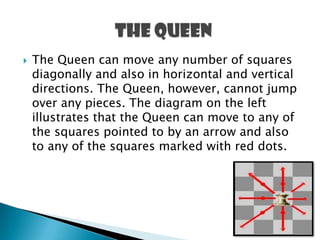  The Queen can move any number of squares
diagonally and also in horizontal and vertical
directions. The Queen, however, cannot jump
over any pieces. The diagram on the left
illustrates that the Queen can move to any of
the squares pointed to by an arrow and also
to any of the squares marked with red dots.
 