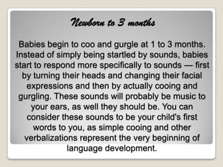 Newborn to 3 months
 Babies begin to coo and gurgle at 1 to 3 months.
Instead of simply being startled by sounds, babies
start to respond more specifically to sounds — first
  by turning their heads and changing their facial
    expressions and then by actually cooing and
 gurgling. These sounds will probably be music to
     your ears, as well they should be. You can
    consider these sounds to be your child's first
      words to you, as simple cooing and other
   verbalizations represent the very beginning of
               language development.
 