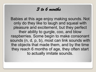 3 to 6 months
Babies at this age enjoy making sounds. Not
   only do they like to laugh and squeal with
   pleasure and excitement, but they perfect
      their ability to gurgle, coo, and blow
raspberries. Some begin to make consonant
sounds (n, d, p, b), most can link sounds with
 the objects that made them, and by the time
 they reach 6 months of age, they often start
            to actually imitate sounds.
 