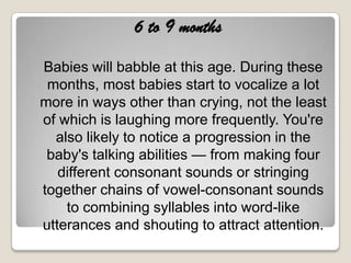 6 to 9 months

Babies will babble at this age. During these
 months, most babies start to vocalize a lot
more in ways other than crying, not the least
of which is laughing more frequently. You're
  also likely to notice a progression in the
 baby's talking abilities — from making four
   different consonant sounds or stringing
together chains of vowel-consonant sounds
    to combining syllables into word-like
utterances and shouting to attract attention.
 