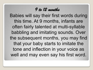 9 to 12 months
Babies will say their first words during
   this time. At 9 months, infants are
 often fairly talented at multi-syllable
 babbling and imitating sounds. Over
the subsequent months, you may find
   that your baby starts to imitate the
  tone and inflection in your voice as
 well and may even say his first word.
 