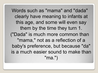 Words such as "mama" and "dada"
  clearly have meaning to infants at
   this age, and some will even say
     them by the time they turn 1.
("Dada" is much more common than
    "mama," not as a reflection of a
 baby's preference, but because "da"
is a much easier sound to make than
                "ma.")
 