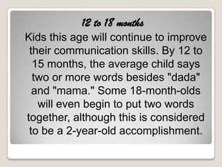 12 to 18 months
Kids this age will continue to improve
 their communication skills. By 12 to
  15 months, the average child says
  two or more words besides "dada"
  and "mama." Some 18-month-olds
   will even begin to put two words
together, although this is considered
 to be a 2-year-old accomplishment.
 