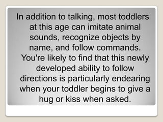 In addition to talking, most toddlers
    at this age can imitate animal
    sounds, recognize objects by
    name, and follow commands.
  You're likely to find that this newly
      developed ability to follow
 directions is particularly endearing
 when your toddler begins to give a
       hug or kiss when asked.
 