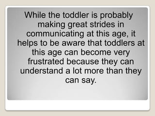 While the toddler is probably
       making great strides in
  communicating at this age, it
helps to be aware that toddlers at
     this age can become very
   frustrated because they can
 understand a lot more than they
              can say.
 