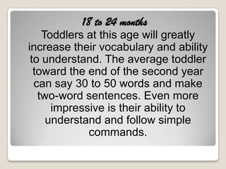 18 to 24 months
    Toddlers at this age will greatly
increase their vocabulary and ability
 to understand. The average toddler
  toward the end of the second year
  can say 30 to 50 words and make
   two-word sentences. Even more
      impressive is their ability to
     understand and follow simple
             commands.
 