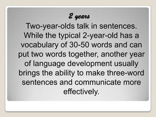 2 years
  Two-year-olds talk in sentences.
  While the typical 2-year-old has a
 vocabulary of 30-50 words and can
put two words together, another year
  of language development usually
brings the ability to make three-word
 sentences and communicate more
              effectively.
 