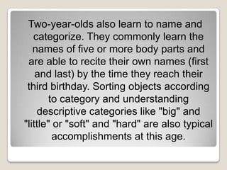 Two-year-olds also learn to name and
   categorize. They commonly learn the
   names of five or more body parts and
 are able to recite their own names (first
    and last) by the time they reach their
 third birthday. Sorting objects according
        to category and understanding
    descriptive categories like "big" and
"little" or "soft" and "hard" are also typical
         accomplishments at this age.
 