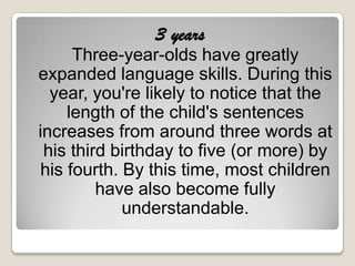 3 years
     Three-year-olds have greatly
expanded language skills. During this
  year, you're likely to notice that the
    length of the child's sentences
increases from around three words at
 his third birthday to five (or more) by
his fourth. By this time, most children
         have also become fully
            understandable.
 