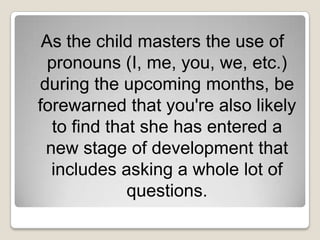 As the child masters the use of
  pronouns (I, me, you, we, etc.)
during the upcoming months, be
forewarned that you're also likely
   to find that she has entered a
 new stage of development that
  includes asking a whole lot of
              questions.
 