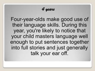 4 years
Four-year-olds make good use of
 their language skills. During this
  year, you're likely to notice that
your child masters language well
enough to put sentences together
into full stories and just generally
          talk your ear off.
 
