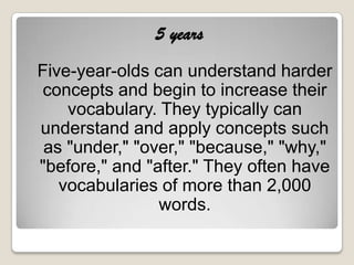 5 years
Five-year-olds can understand harder
 concepts and begin to increase their
    vocabulary. They typically can
understand and apply concepts such
 as "under," "over," "because," "why,"
"before," and "after." They often have
   vocabularies of more than 2,000
                words.
 