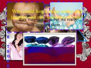 R
e
m Who could forget those smiles and
e laughter may just pass but we of ours?
    …they  and cute scenarios really
m
          will treasure them…
b
e
r
                    … those frowns
t                , the unexpected
h
                 …stumbles
                      …and tears
                     accidents,
o                .and salty rains.
s
e
 