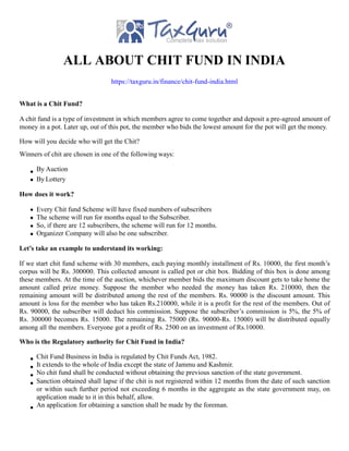 ALL ABOUT CHIT FUND IN INDIA
https://taxguru.in/finance/chit-fund-india.html
What is a Chit Fund?
A chit fund is a type of investment in which members agree to come together and deposit a pre-agreed amount of
money in a pot. Later up, out of this pot, the member who bids the lowest amount for the pot will get the money.
How will you decide who will get the Chit?
Winners of chit are chosen in one of the following ways:
By Auction
By Lottery
How does it work?
Every Chit fund Scheme will have fixed numbers of subscribers
The scheme will run for months equal to the Subscriber.
So, if there are 12 subscribers, the scheme will run for 12 months.
Organizer Company will also be one subscriber.
Let’s take an example to understand its working:
If we start chit fund scheme with 30 members, each paying monthly installment of Rs. 10000, the first month’s
corpus will be Rs. 300000. This collected amount is called pot or chit box. Bidding of this box is done among
these members. At the time of the auction, whichever member bids the maximum discount gets to take home the
amount called prize money. Suppose the member who needed the money has taken Rs. 210000, then the
remaining amount will be distributed among the rest of the members. Rs. 90000 is the discount amount. This
amount is loss for the member who has taken Rs.210000, while it is a profit for the rest of the members. Out of
Rs. 90000, the subscriber will deduct his commission. Suppose the subscriber’s commission is 5%, the 5% of
Rs. 300000 becomes Rs. 15000. The remaining Rs. 75000 (Rs. 90000-Rs. 15000) will be distributed equally
among all the members. Everyone got a profit of Rs. 2500 on an investment of Rs.10000.
Who is the Regulatory authority for Chit Fund in India?
Chit Fund Business in India is regulated by Chit Funds Act, 1982.
It extends to the whole of India except the state of Jammu and Kashmir.
No chit fund shall be conducted without obtaining the previous sanction of the state government.
Sanction obtained shall lapse if the chit is not registered within 12 months from the date of such sanction
or within such further period not exceeding 6 months in the aggregate as the state government may, on
application made to it in this behalf, allow.
An application for obtaining a sanction shall be made by the foreman.
 