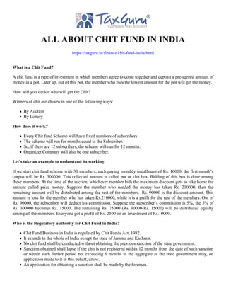ALL ABOUT CHIT FUND IN INDIA
https://taxguru.in/finance/chit-fund-india.html
What is a Chit Fund?
A chit fund is a type of investment in which members agree to come together and deposit a pre-agreed amount of
money in a pot. Later up, out of this pot, the member who bids the lowest amount for the pot will get the money.
How will you decide who will get the Chit?
Winners of chit are chosen in one of the following ways:
By Auction
By Lottery
How does it work?
Every Chit fund Scheme will have fixed numbers of subscribers
The scheme will run for months equal to the Subscriber.
So, if there are 12 subscribers, the scheme will run for 12 months.
Organizer Company will also be one subscriber.
Let’s take an example to understand its working:
If we start chit fund scheme with 30 members, each paying monthly installment of Rs. 10000, the first month’s
corpus will be Rs. 300000. This collected amount is called pot or chit box. Bidding of this box is done among
these members. At the time of the auction, whichever member bids the maximum discount gets to take home the
amount called prize money. Suppose the member who needed the money has taken Rs. 210000, then the
remaining amount will be distributed among the rest of the members. Rs. 90000 is the discount amount. This
amount is loss for the member who has taken Rs.210000, while it is a profit for the rest of the members. Out of
Rs. 90000, the subscriber will deduct his commission. Suppose the subscriber’s commission is 5%, the 5% of
Rs. 300000 becomes Rs. 15000. The remaining Rs. 75000 (Rs. 90000-Rs. 15000) will be distributed equally
among all the members. Everyone got a profit of Rs. 2500 on an investment of Rs.10000.
Who is the Regulatory authority for Chit Fund in India?
Chit Fund Business in India is regulated by Chit Funds Act, 1982.
It extends to the whole of India except the state of Jammu and Kashmir.
No chit fund shall be conducted without obtaining the previous sanction of the state government.
Sanction obtained shall lapse if the chit is not registered within 12 months from the date of such sanction
or within such further period not exceeding 6 months in the aggregate as the state government may, on
application made to it in this behalf, allow.
An application for obtaining a sanction shall be made by the foreman.
 
