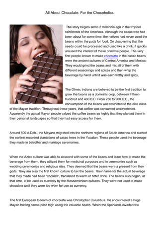 All About Chocolate: For the Chocoholics


                                        The story begins some 2 millennia ago in the tropical
                                       rainforests of the Americas. Although the cacao tree had
                                       been about for some time, the natives had never used the
                                       beans within the pods for food. On discovering that the
                                       seeds could be processed and used like a drink, it quickly
                                       aroused the interest of these primitive people. The very
                                       first people known to make chocolate in the cacao beans
                                       were the ancient cultures of Central America and Mexico.
                                       They would grind the beans and mix all of them with
                                       different seasonings and spices and then whip the
                                       beverage by hand until it was each frothy and spicy.



                                       The Olmec Indians are believed to be the first tradition to
                                       grow the beans as a domestic crop, between Fifteen
                                       hundred and 400 B.D. From 250 to 900 C.E., the
                                       consumption of the beans was restricted to the elite class
of the Mayan tradition. Throughout these years, that coffee was consumed unsweetened.
Apparently the actual Mayan people valued the coffee beans so highly that they planted them in
their personal landscapes so that they had easy access for them.



Around 600 A.Deb., the Mayans migrated into the northern regions of South America and started
the earliest recorded plantations of cacao trees in the Yucatan. These people used the beverage
they made in betrothal and marriage ceremonies.



When the Aztec culture was able to abscond with some of the beans and learn how to make the
beverage from them, they utilized them for medicinal purposes and in ceremonies such as
wedding ceremonies and religious rites. They deemed that the beans were a present from their
gods. They are also the first known culture to tax the beans. Their name for the actual beverage
that they made had been "xocalatl", translated to warm or bitter drink. The beans also began, at
that time, to be used as currency by the Mesoamerican cultures. They were not used to make
chocolate until they were too worn for use as currency.



The first European to learn of chocolate was Christopher Columbus. He encountered a huge
Mayan trading canoe piled high using the valuable beans. When the Spaniards invaded the
 
