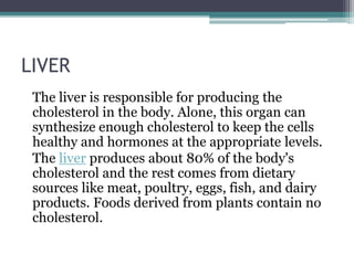 LIVER
The liver is responsible for producing the
cholesterol in the body. Alone, this organ can
synthesize enough cholesterol to keep the cells
healthy and hormones at the appropriate levels.
The liver produces about 80% of the body's
cholesterol and the rest comes from dietary
sources like meat, poultry, eggs, fish, and dairy
products. Foods derived from plants contain no
cholesterol.
 