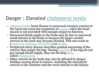 Danger : Elevated cholesterol levels
• Atherosclerotic heart disease or narrowed coronary arteries in
the heart can cause the symptoms of angina, when the heart
muscle is not provided with enough oxygen to function.
• Decreased blood supply to the brain may be due to narrowed
small arteries in the brain or because the larger carotid
arteries in the neck may become blocked. This can result in
a transient ischemic attack (TIA) or stroke.
• Peripheral artery disease describes gradual narrowing of the
arteries that supply the legs. During exercise, if the legs do not
get enough blood supply, they can develop pain,
called claudication.
• Other arteries in the body may also be affected by plaque
buildup causing them to narrow, including the mesenteric
arteries to the intestine and the renal arteries to the kidney.
 