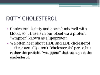 FATTY CHOLESTEROL
• Cholesterol is fatty and doesn’t mix well with
blood, so it travels in our blood via a protein
“wrapper” known as a lipoprotein
• We often hear about HDL and LDL cholesterol
— these actually aren’t “cholesterols” per se but
rather the protein “wrappers” that transport the
cholesterol.
 