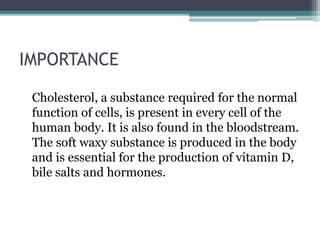 IMPORTANCE
Cholesterol, a substance required for the normal
function of cells, is present in every cell of the
human body. It is also found in the bloodstream.
The soft waxy substance is produced in the body
and is essential for the production of vitamin D,
bile salts and hormones.
 