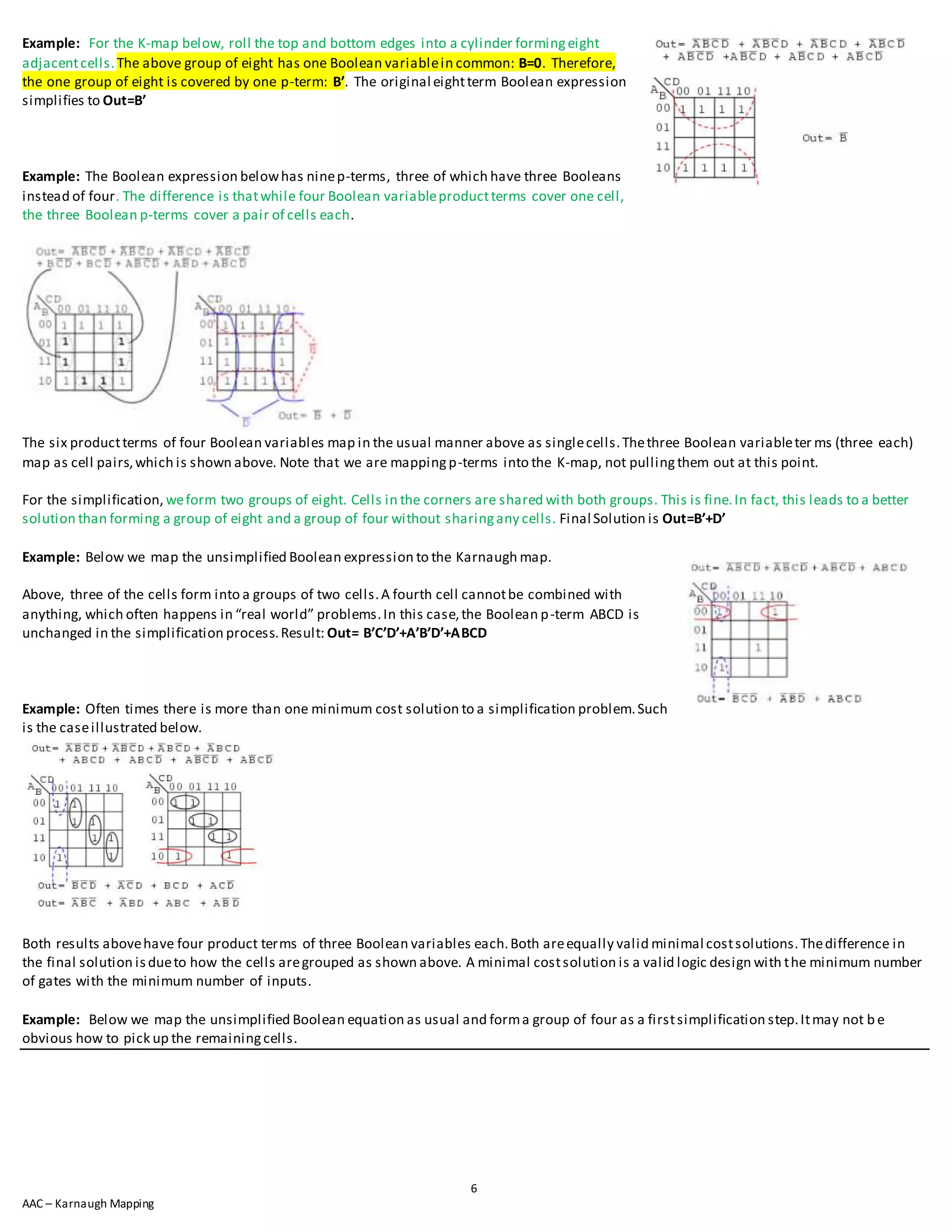 6
AAC – Karnaugh Mapping
Example: For the K-map below, roll the top and bottom edges into a cylinder formingeight
adjacentcells.The above group of eight has one Boolean variablein common: B=0. Therefore,
the one group of eight is covered by one p-term: B’. The original eightterm Boolean expression
simplifies to Out=B’
Example: The Boolean expression belowhas ninep-terms, three of which have three Booleans
instead of four. The difference is thatwhile four Boolean variableproductterms cover one cell,
the three Boolean p-terms cover a pair of cells each.
The six productterms of four Boolean variables map in the usual manner above as singlecells.Thethree Boolean variableter ms (three each)
map as cell pairs,which is shown above. Note that we are mappingp-terms into the K-map, not pullingthem out at this point.
For the simplification, weform two groups of eight. Cells in the corners are shared with both groups. This is fine.In fact, this leads to a better
solution than forming a group of eight and a group of four without sharingany cells. Final Solution is Out=B’+D’
Example: Below we map the unsimplified Boolean expression to the Karnaugh map.
Above, three of the cells form into a groups of two cells.A fourth cell cannotbe combined with
anything, which often happens in “real world” problems.In this case,the Boolean p-term ABCD is
unchanged in the simplification process.Result: Out= B’C’D’+A’B’D’+ABCD
Example: Often times there is more than one minimum cost solution to a simplification problem.Such
is the caseillustrated below.
Both results abovehave four product terms of three Boolean variables each.Both areequally valid minimal costsolutions.Thedifference in
the final solution isdueto how the cells aregrouped as shown above. A minimal costsolution is a valid logic design with the minimum number
of gates with the minimum number of inputs.
Example: Below we map the unsimplified Boolean equation as usual and forma group of four as a firstsimplification step.Itmay not b e
obvious how to pick up the remainingcells.
 