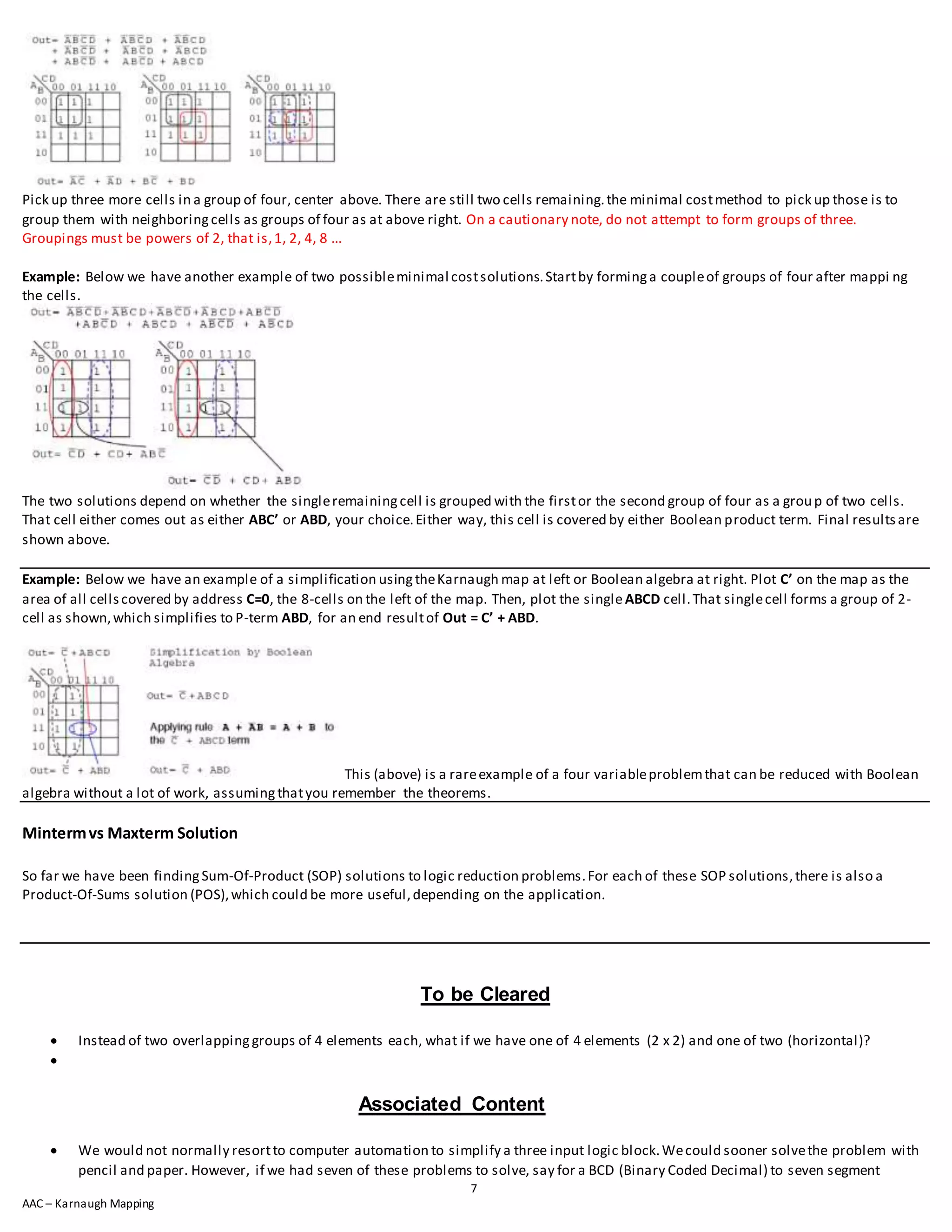 7
AAC – Karnaugh Mapping
Pick up three more cells in a group of four, center above. There are still two cells remaining.the minimal costmethod to pick up those is to
group them with neighboringcells as groups of four as at above right. On a cautionary note, do not attempt to form groups of three.
Groupings must be powers of 2, that is,1, 2, 4, 8 ...
Example: Below we have another example of two possibleminimal costsolutions.Startby forminga coupleof groups of four after mappi ng
the cells.
The two solutions depend on whether the singleremainingcell is grouped with the firstor the second group of four as a group of two cells.
That cell either comes out as either ABC’ or ABD, your choice.Either way, this cell is covered by either Boolean product term. Final resultsare
shown above.
Example: Below we have an example of a simplification usingtheKarnaugh map at left or Boolean algebra at right. Plot C’ on the map as the
area of all cellscovered by address C=0, the 8-cells on the left of the map. Then, plot the singleABCD cell.That singlecell forms a group of 2-
cell as shown,which simplifies to P-term ABD, for an end resultof Out = C’ + ABD.
This (above) is a rareexample of a four variableproblemthat can be reduced with Boolean
algebra without a lot of work, assumingthatyou remember the theorems.
Mintermvs Maxterm Solution
So far we have been findingSum-Of-Product (SOP) solutions to logic reduction problems.For each of these SOP solutions,there is also a
Product-Of-Sums solution (POS),which could be more useful,depending on the application.
To be Cleared
 Instead of two overlappinggroups of 4 elements each, what if we have one of 4 elements (2 x 2) and one of two (horizontal)?

Associated Content
 We would not normally resortto computer automation to simplify a three input logic block.Wecould sooner solvethe problem with
pencil and paper. However, if we had seven of these problems to solve, say for a BCD (Binary Coded Decimal) to seven segment
 