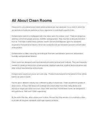 All About Clean Rooms
Cleanroom is an isolated environment where products are manufactured. It is a room in which the
concentration of airborne particles or micro-organisms is controlled to specific limits.
Contamination control is the biggest task to be taken care of in a clean room. They are ubiquitous
and they come from people, process, facilities and equipment. They must be continually removed
from air. The level to which these particles need to be removed depends upon the standards
required for that particular industry. Strict rules and protocols are followed to prevent contamination
of the product.
Contamination is taken care of by controlling air flow rates and direction, pressure, temperature,
humidity and specialized filtration.
Clean rooms are designed and manufactured using strict protocol and methods. They are frequently
needed in industry of electronics, pharmaceutical, biopharmaceutical, medical device industries and
other critical manufacturing environments.
Contamination could cost you an arm and a leg. Product manufactured in that period of time (whole
batch) just goes to waste.
For the same, different industry has a different quality of cleanliness. There are different grades of
clean rooms. A Class 100 cleanroom is designed to never allow more than 100 particles (0.5
microns or larger) per cubic foot of air. Class 1000 and Class 10,000 clean rooms are designed to
limit particles to 1000 and 10,000 respectively.
By the end of the day, after a clean room is done, the next big thing remains is to maintain a clean
room with all the given standards and to get superior products.

 