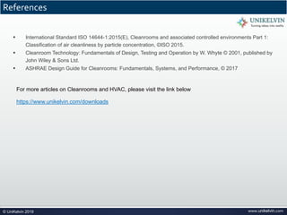 www.unikelvin.com© UniKelvin 2019
References
§ International Standard ISO 14644-1:2015(E), Cleanrooms and associated controlled environments Part 1:
Classification of air cleanliness by particle concentration, ©ISO 2015.
§ Cleanroom Technology: Fundamentals of Design, Testing and Operation by W. Whyte © 2001, published by
John Wiley & Sons Ltd.
§ ASHRAE Design Guide for Cleanrooms: Fundamentals, Systems, and Performance, © 2017
For more articles on Cleanrooms and HVAC, please visit the link below
https://www.unikelvin.com/downloads
 